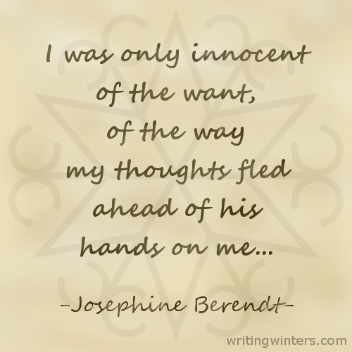 I was only innocent of the want, of the way my thoughts fled ahead of his hands on me... -Josephine Berendt