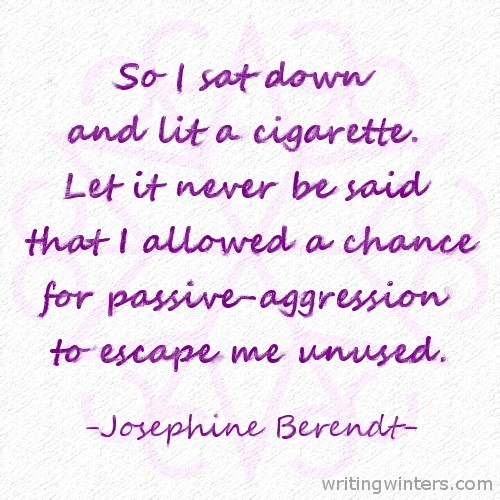 So I sat down and lit a cigarette. Let it never be said that I allowed a chance for passive-aggression to escape me unused. -Josephine Berendt
